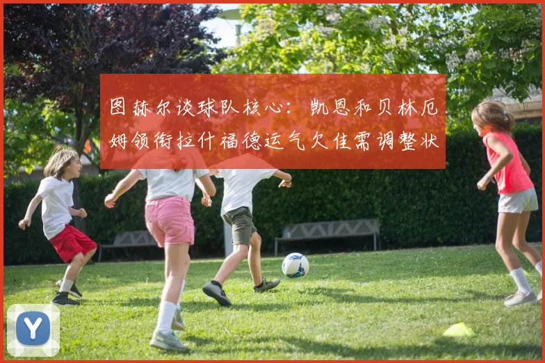 图赫尔谈球队核心：凯恩和贝林厄姆领衔拉什福德运气欠佳需调整状态