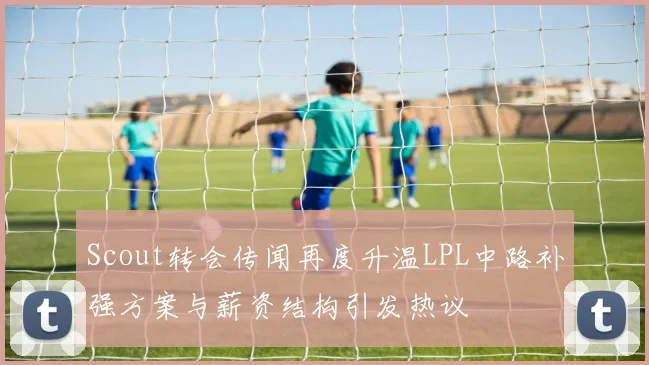 Scout转会传闻再度升温LPL中路补强方案与薪资结构引发热议