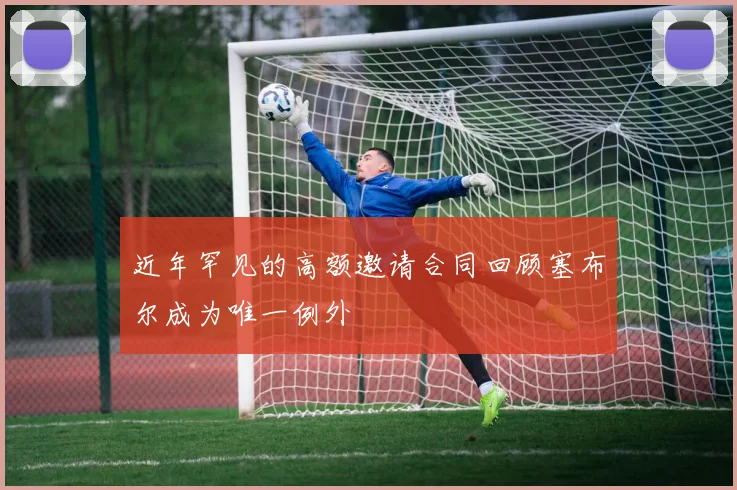 近年罕见的高额邀请合同回顾塞布尔成为唯一例外