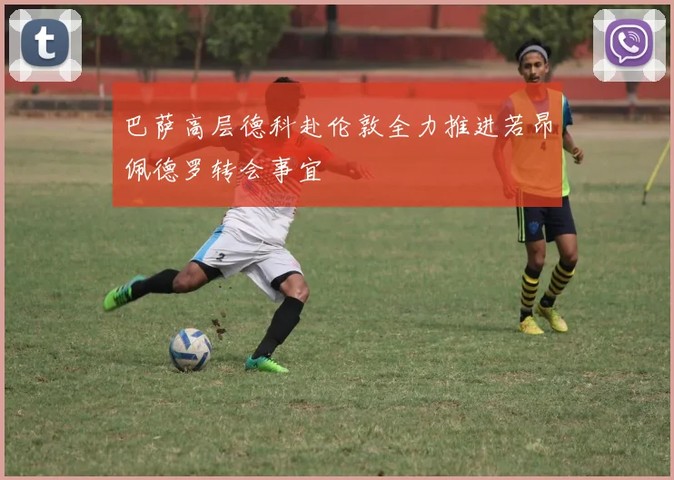 巴萨高层德科赴伦敦全力推进若昂佩德罗转会事宜