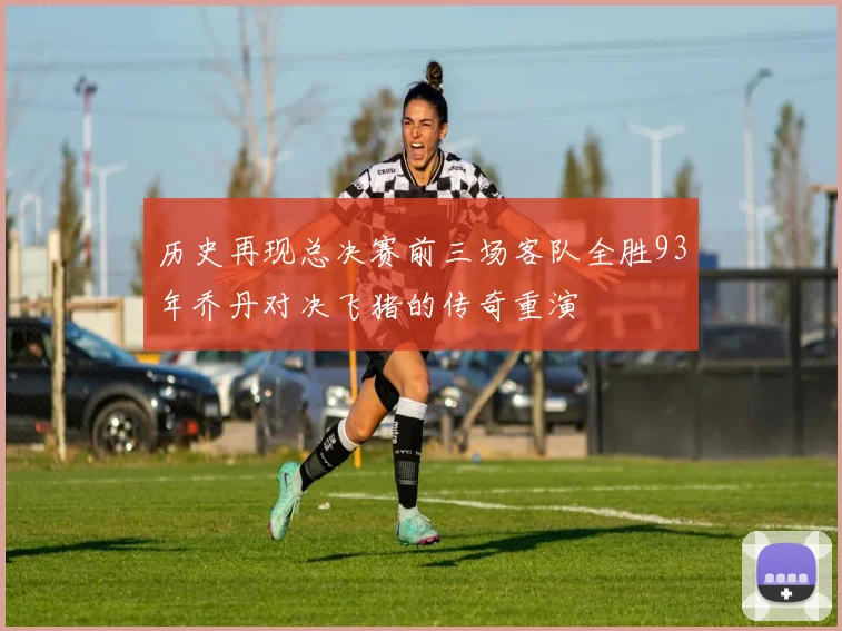 历史再现总决赛前三场客队全胜93年乔丹对决飞猪的传奇重演