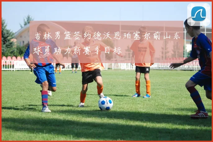 吉林男篮签约德沃恩珀塞尔前山东球员助力新赛季目标