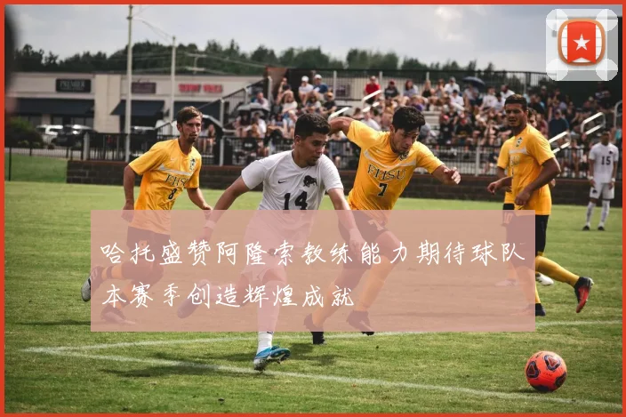 哈托盛赞阿隆索教练能力期待球队本赛季创造辉煌成就