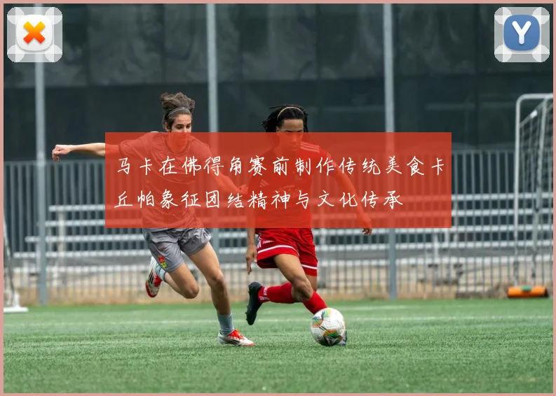 马卡在佛得角赛前制作传统美食卡丘帕象征团结精神与文化传承