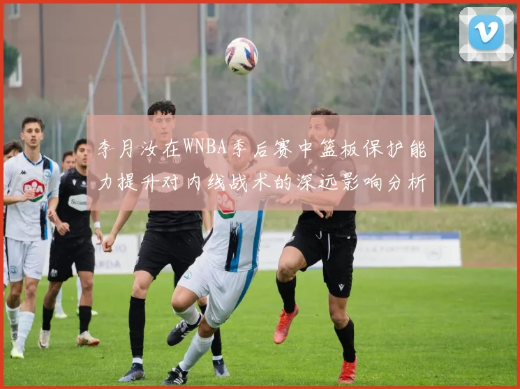 李月汝在WNBA季后赛中篮板保护能力提升对内线战术的深远影响分析