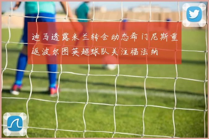 迪马透露米兰转会动态希门尼斯重返波尔图英超球队关注福法纳