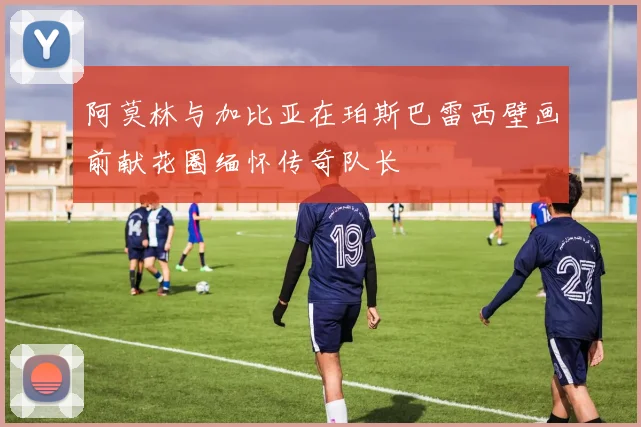 阿莫林与加比亚在珀斯巴雷西壁画前献花圈缅怀传奇队长