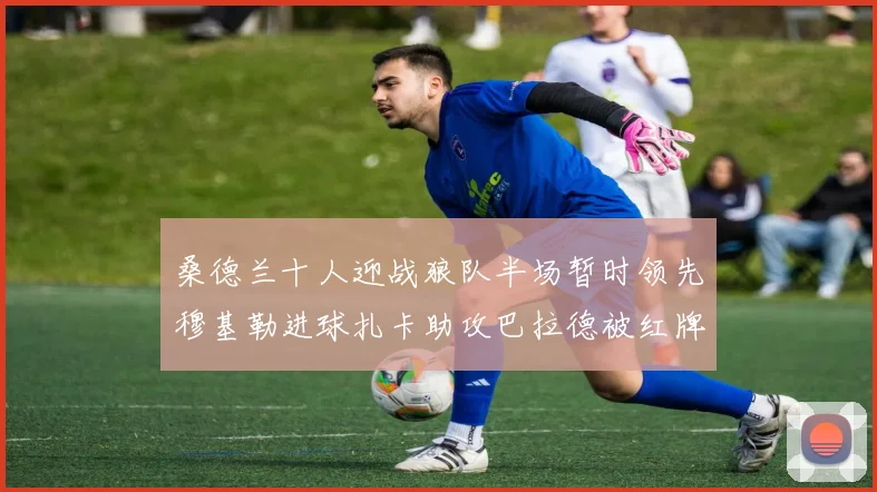 桑德兰十人迎战狼队半场暂时领先穆基勒进球扎卡助攻巴拉德被红牌罚下