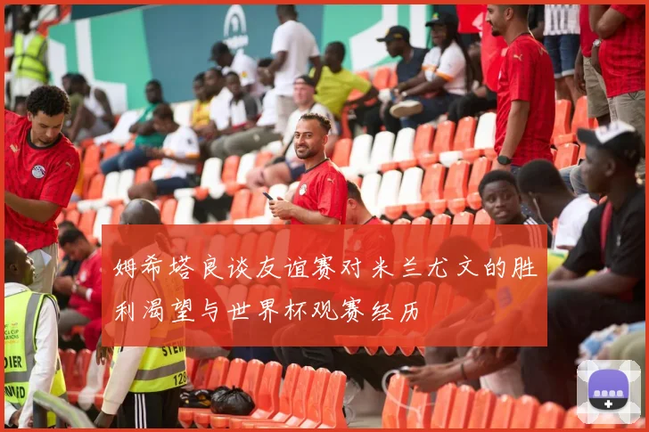 姆希塔良谈友谊赛对米兰尤文的胜利渴望与世界杯观赛经历