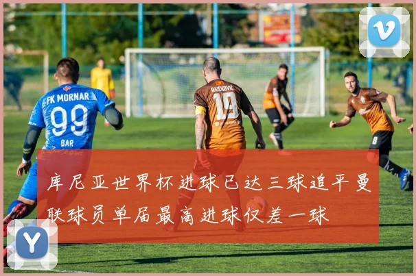 库尼亚世界杯进球已达三球追平曼联球员单届最高进球仅差一球