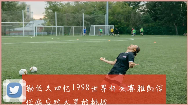 勒伯夫回忆1998世界杯决赛雅凯信任我应对大罗的挑战
