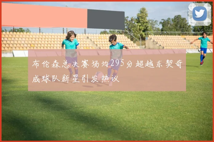 布伦森总决赛场均295分超越东契奇成球队新星引发热议