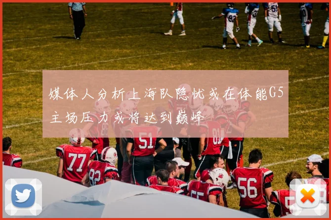 媒体人分析上海队隐忧或在体能G5主场压力或将达到巅峰