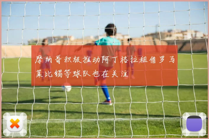 摩纳哥积极推动阿丁格拉租借罗马莱比锡等球队也在关注