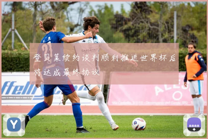 登贝莱续约谈判顺利推进世界杯后将达成最终协议