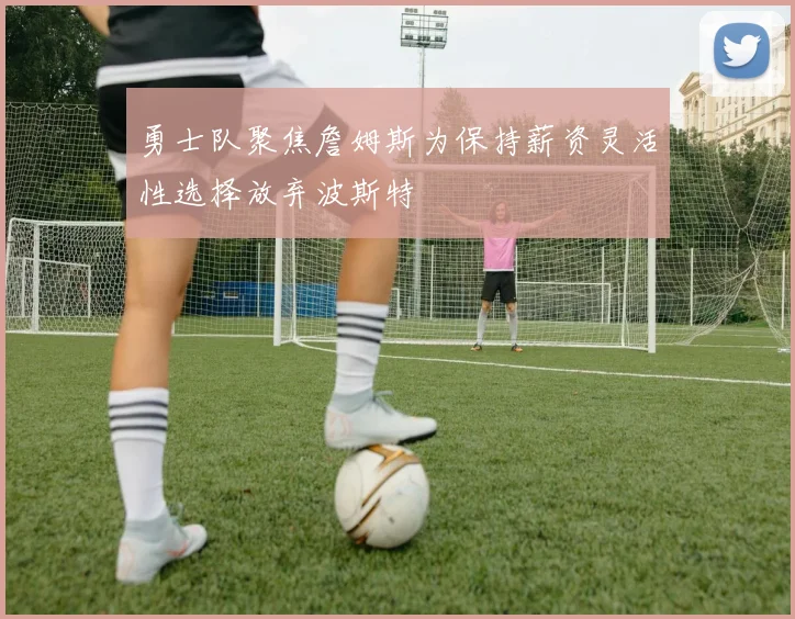 勇士队聚焦詹姆斯为保持薪资灵活性选择放弃波斯特