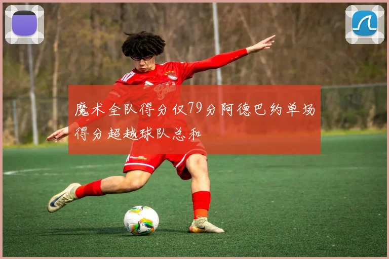 魔术全队得分仅79分阿德巴约单场得分超越球队总和