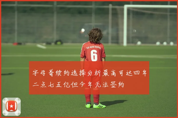 字母哥续约选择分析最高可达四年二点七五亿但今年无法签约