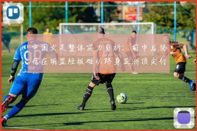 中国女足整体实力分析：前中后场存在明显短板难以跻身亚洲顶尖行列