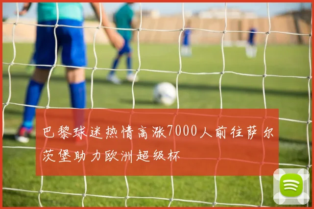 巴黎球迷热情高涨7000人前往萨尔茨堡助力欧洲超级杯