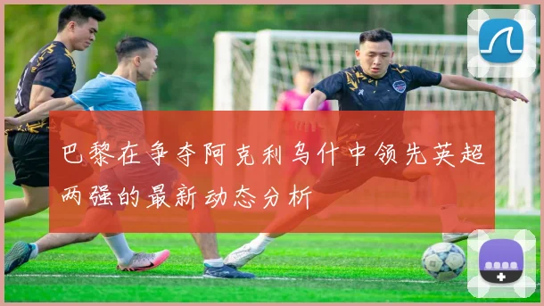 巴黎在争夺阿克利乌什中领先英超两强的最新动态分析