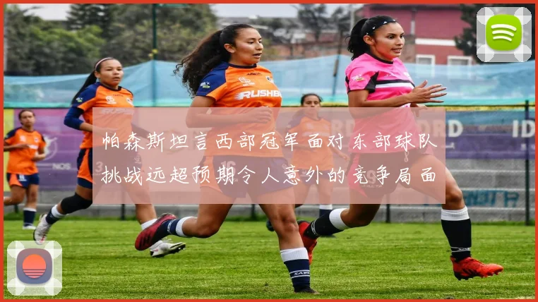 帕森斯坦言西部冠军面对东部球队挑战远超预期令人意外的竞争局面
