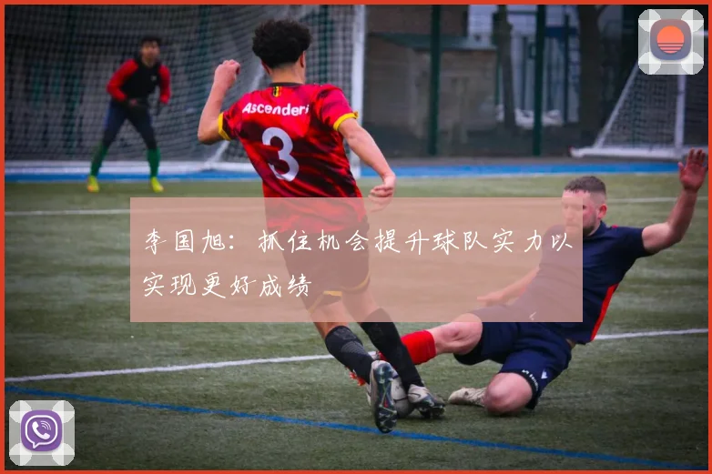 李国旭：抓住机会提升球队实力以实现更好成绩