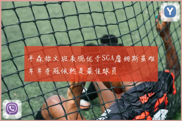 平森称文班表现优于SGA詹姆斯虽难年年夺冠依然是最佳球员